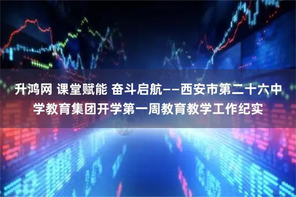 升鸿网 课堂赋能 奋斗启航——西安市第二十六中学教育集团开学第一周教育教学工作纪实