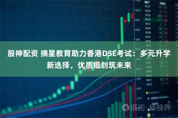 股神配资 摘星教育助力香港DSE考试：多元升学新选择，优质规划筑未来