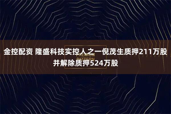 金控配资 隆盛科技实控人之一倪茂生质押211万股并解除质押524万股