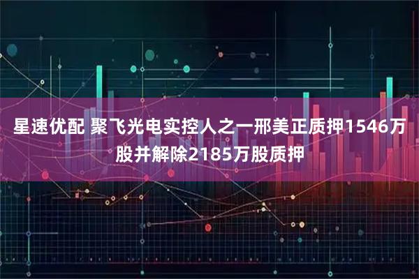 星速优配 聚飞光电实控人之一邢美正质押1546万股并解除2185万股质押