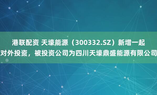 港联配资 天壕能源（300332.SZ）新增一起对外投资，被投资公司为四川天壕鼎盛能源有限公司