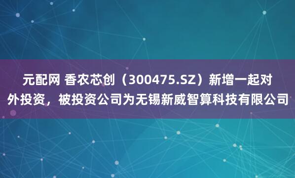 元配网 香农芯创（300475.SZ）新增一起对外投资，被投资公司为无锡新威智算科技有限公司