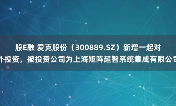 股E融 爱克股份（300889.SZ）新增一起对外投资，被投资公司为上海矩阵超智系统集成有限公司