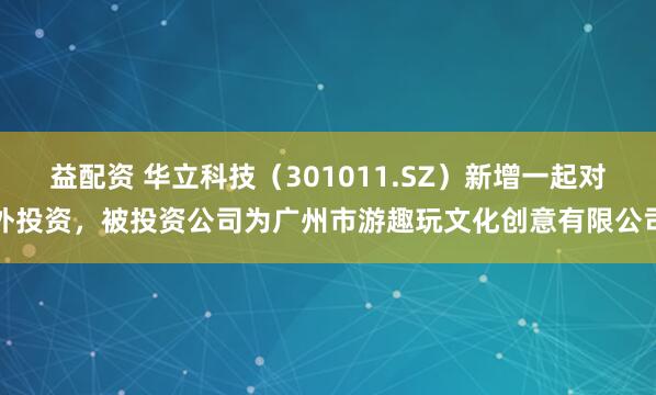 益配资 华立科技（301011.SZ）新增一起对外投资，被投资公司为广州市游趣玩文化创意有限公司