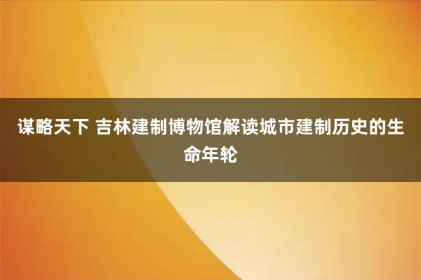 谋略天下 吉林建制博物馆解读城市建制历史的生命年轮
