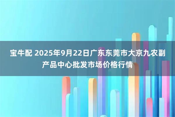 宝牛配 2025年9月22日广东东莞市大京九农副产品中心批发市场价格行情
