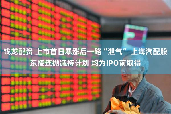 钱龙配资 上市首日暴涨后一路“泄气” 上海汽配股东接连抛减持计划 均为IPO前取得