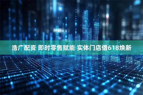 浩广配资 即时零售赋能 实体门店借618焕新