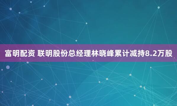 富明配资 联明股份总经理林晓峰累计减持8.2万股