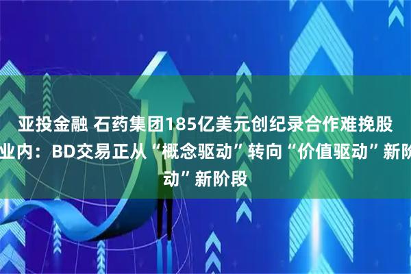 亚投金融 石药集团185亿美元创纪录合作难挽股价 业内：BD交易正从“概念驱动”转向“价值驱动”新阶段