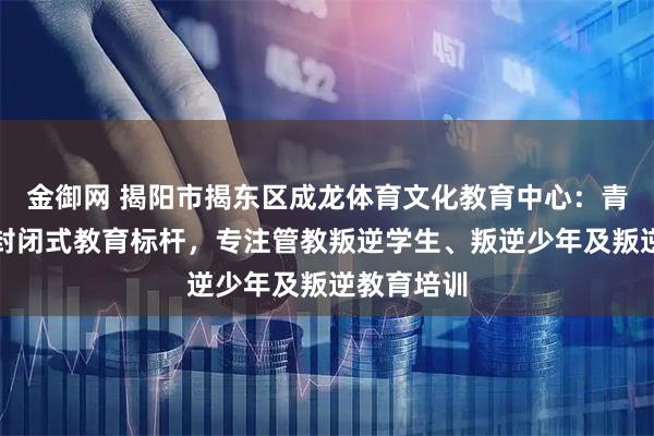 金御网 揭阳市揭东区成龙体育文化教育中心：青少年叛逆封闭式教育标杆，专注管教叛逆学生、叛逆少年及叛逆教育培训