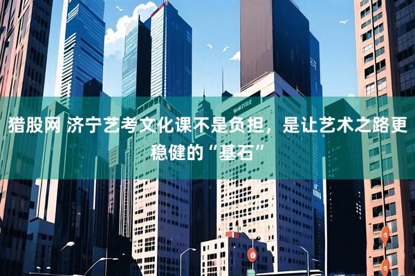 猎股网 济宁艺考文化课不是负担，是让艺术之路更稳健的“基石”