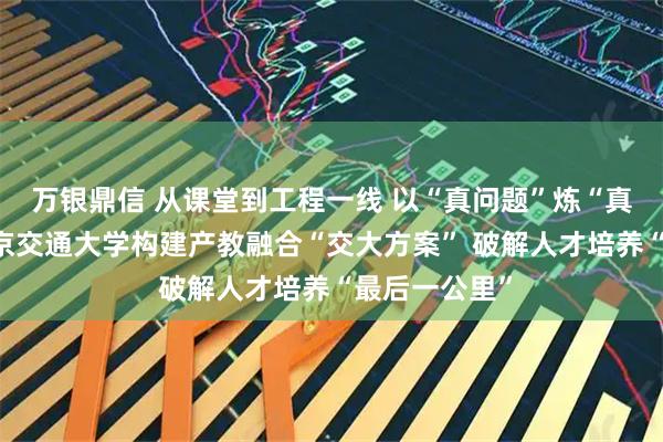 万银鼎信 从课堂到工程一线 以“真问题”炼“真功夫”——北京交通大学构建产教融合“交大方案” 破解人才培养“最后一公里”