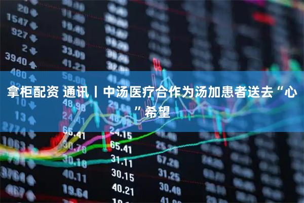 拿柜配资 通讯丨中汤医疗合作为汤加患者送去“心”希望