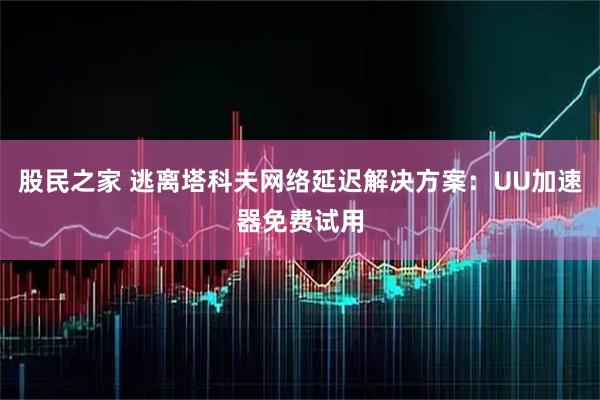 股民之家 逃离塔科夫网络延迟解决方案：UU加速器免费试用
