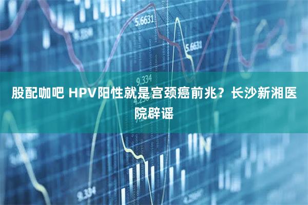 股配咖吧 HPV阳性就是宫颈癌前兆？长沙新湘医院辟谣
