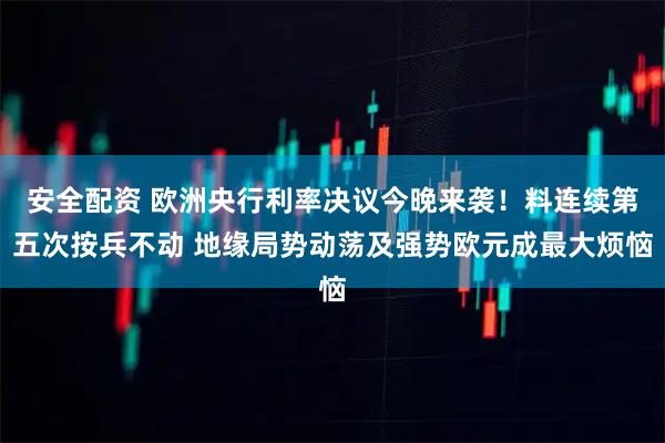 安全配资 欧洲央行利率决议今晚来袭！料连续第五次按兵不动 地缘局势动荡及强势欧元成最大烦恼
