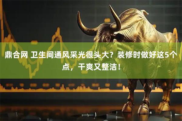 鼎合网 卫生间通风采光很头大？装修时做好这5个点，干爽又整洁！
