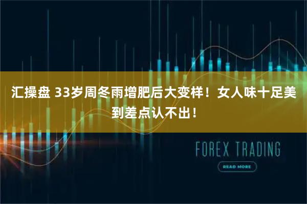 汇操盘 33岁周冬雨增肥后大变样！女人味十足美到差点认不出！