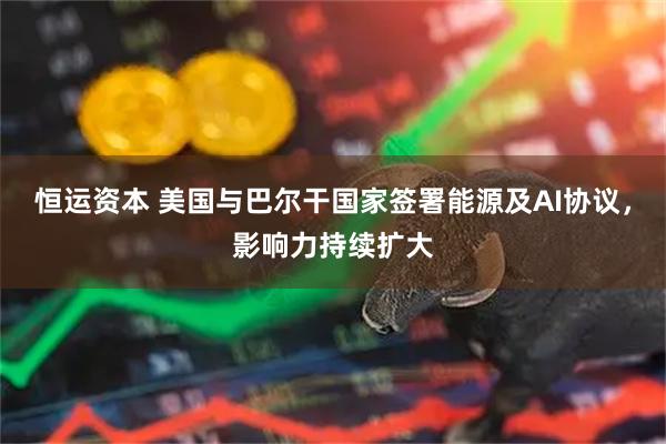恒运资本 美国与巴尔干国家签署能源及AI协议，影响力持续扩大